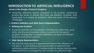 INTRODUCTION TO ARTIFICIAL INTELLIGENCE
Issues in the Design of Search Programs
 Designing effective search programs in AI involves addressing
several key issues to ensure that they are efficient, scalable, and
applicable to a variety of problems. Here are some of the primary
challenges:
1. Problem Definition and State Space Representation
 Defining the Problem:
 A precise definition of the problem, including the initial state, goal
state, and the set of possible actions, is crucial for the search
program. Ambiguities in problem definition can lead to inefficient
searches or incorrect solutions.
 State Space Representation:
 The way the state space is represented impacts the efficiency of
the search. A well-defined state space helps in systematically
exploring possible solutions. Complex problems require sophisticated
representations to manage the vast number of potential states​.
 