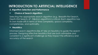 INTRODUCTION TO ARTIFICIAL INTELLIGENCE
2. Algorithm Selection and Performance
 Choice of Search Algorithm:
Selecting the appropriate search algorithm (e.g., Breadth-First Search,
Depth-First Search, A*, Dijkstra's algorithm) is critical. Each algorithm has
its own trade-offs in terms of time complexity, space complexity,
completeness, and optimality.​
 Heuristics:
Informed search algorithms like A* rely on heuristics to guide the search
process. Designing effective heuristics that are both admissible and
consistent is a significant challenge as they impact the efficiency and
accuracy of the search​
 