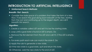 INTRODUCTION TO ARTIFICIAL INTELLIGENCE
 Uninformed Search Methods:
Breadth- First -Search:
 Consider the state space of a problem that takes the form of a tree.
Now, if we search the goal along each breadth of the tree, starting
from the root and continuing up to the largest depth, we call it
breadth first search.
Algorithm:
1. Create a variable called LIST and set it to be the starting state.
2. Loop until a goal state is found or LIST is empty, Do
a. Remove the first element from the LIST and call it E. If the LIST is empty,
quit.
b. For every path each rule can match the state E, Do
(i) Apply the rule to generate a new state.
(ii) If the new state is a goal state, quit and return this state.
(iii) Otherwise, add the new state to the end of LIST.
 