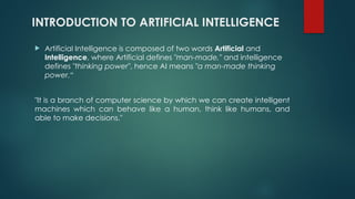 INTRODUCTION TO ARTIFICIAL INTELLIGENCE
 Artificial Intelligence is composed of two words Artificial and
Intelligence, where Artificial defines "man-made," and intelligence
defines "thinking power", hence AI means "a man-made thinking
power.“
"It is a branch of computer science by which we can create intelligent
machines which can behave like a human, think like humans, and
able to make decisions."
 