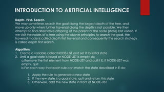INTRODUCTION TO ARTIFICIAL INTELLIGENCE
Depth- First- Search.
We may sometimes search the goal along the largest depth of the tree, and
move up only when further traversal along the depth is not possible. We then
attempt to find alternative offspring of the parent of the node (state) last visited. If
we visit the nodes of a tree using the above principles to search the goal, the
traversal made is called depth first traversal and consequently the search strategy
is called depth first search.
Algorithm:
1. Create a variable called NODE-LIST and set it to initial state
2. Until a goal state is found or NODE-LIST is empty do
a.Remove the first element from NODE-LIST and call it E. If NODE-LIST was
empty, quit
b.For each way that each rule can match the state described in E do:
1. Apply the rule to generate a new state
2. If the new state is a goal state, quit and return this state
3. Otherwise, add the new state in front of NODE-LIST
 