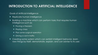 INTRODUCTION TO ARTIFICIAL INTELLIGENCE
Goals of Artificial Intelligence
 Replicate human intelligence
 Building a machine which can perform tasks that requires human
intelligence such as:
 Proving a theorem
 Playing chess
 Plan some surgical operation
 Driving a car in traffic
 Creating some system which can exhibit intelligent behavior, learn
new things by itself, demonstrate, explain, and can advise to its user.
 