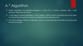 A * Algorithm
 Search algorithms are algorithms designed to search for or retrieve elements from a data
structure, where they are stored.
 A vital aspect of search algorithms is Path Finding, which is used to find paths that can be taken
to traverse from one point to another, by finding the most optimum route.
 We will be dealing with the A* algorithm, which is a search algorithm that finds the shortest path
between two points.
 