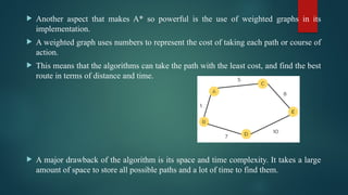  Another aspect that makes A* so powerful is the use of weighted graphs in its
implementation.
 A weighted graph uses numbers to represent the cost of taking each path or course of
action.
 This means that the algorithms can take the path with the least cost, and find the best
route in terms of distance and time.
 A major drawback of the algorithm is its space and time complexity. It takes a large
amount of space to store all possible paths and a lot of time to find them.
 