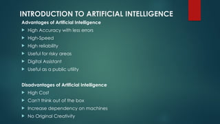 INTRODUCTION TO ARTIFICIAL INTELLIGENCE
Advantages of Artificial Intelligence
 High Accuracy with less errors
 High-Speed
 High reliability
 Useful for risky areas
 Digital Assistant
 Useful as a public utility
Disadvantages of Artificial Intelligence
 High Cost
 Can't think out of the box
 Increase dependency on machines
 No Original Creativity
 