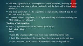  The AO* algorithm is a knowledge-based search technique, meaning the start
state and the goal state is already defined , and the best path is found using
heuristics.
 The time complexity of the algorithm is significantly reduced due to the
informed search technique.
 Compared to the A* algorithm , AO* algorithm is very efficient in searching the
AND-OR trees very efficiently.
Working of AO algorithm:
 The AO* algorithm works on the formula given below :
f(n) = g(n) + h(n)
where,
 g(n): The actual cost of traversal from initial state to the current state.
 h(n): The estimated cost of traversal from the current state to the goal state.
 f(n): The actual cost of traversal from the initial state to the goal state.
 