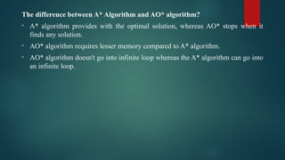 The difference between A* Algorithm and AO* algorithm?
• A* algorithm provides with the optimal solution, whereas AO* stops when it
finds any solution.
• AO* algorithm requires lesser memory compared to A* algorithm.
• AO* algorithm doesn't go into infinite loop whereas the A* algorithm can go into
an infinite loop.
 