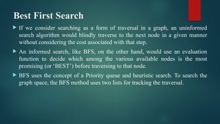 Best First Search
 If we consider searching as a form of traversal in a graph, an uninformed
search algorithm would blindly traverse to the next node in a given manner
without considering the cost associated with that step.
 An informed search, like BFS, on the other hand, would use an evaluation
function to decide which among the various available nodes is the most
promising (or ‘BEST’) before traversing to that node.
 BFS uses the concept of a Priority queue and heuristic search. To search the
graph space, the BFS method uses two lists for tracking the traversal.
 