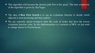  This algorithm will traverse the shortest path first in the queue. The time complexity
of the algorithm is given by O(n*logn).
 The idea of Best First Search is to use an evaluation function to decide which
adjacent is most promising and then explore.
 We use a priority queue or heap to store the costs of nodes that have the lowest
evaluation function value. So the implementation is a variation of BFS, we just need
to change Queue to PriorityQueue.
 