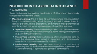 INTRODUCTION TO ARTIFICIAL INTELLIGENCE
 AI TECHNIQUES
These techniques fuel various applications of AI and can be broadly
categorized into several areas:
 Machine Learning: This is a core AI technique where machines learn
from data without being explicitly programmed. It allows them to
identify patterns, make predictions, and improve their performance
over time. Here are some subcategories of machine learning:
 Supervised Learning: Trains models using labeled data (data with known
outcomes) for tasks like classification (e.g., spam filtering) and regression
(e.g., predicting stock prices).
 Unsupervised Learning: Discovers hidden patterns in unlabeled data for
tasks like clustering (e.g., grouping customers) and dimensionality
reduction (e.g., compressing data for analysis).
 Reinforcement Learning: Machines learn through trial and error by
interacting with an environment and receiving rewards or penalties. This
is useful for training AI agents to play games or control robots.
 
