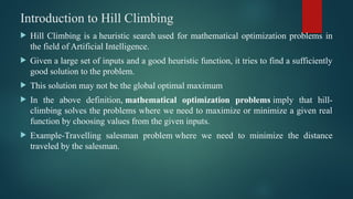 Introduction to Hill Climbing
 Hill Climbing is a heuristic search used for mathematical optimization problems in
the field of Artificial Intelligence.
 Given a large set of inputs and a good heuristic function, it tries to find a sufficiently
good solution to the problem.
 This solution may not be the global optimal maximum
 In the above definition, mathematical optimization problems imply that hill-
climbing solves the problems where we need to maximize or minimize a given real
function by choosing values from the given inputs.
 Example-Travelling salesman problem where we need to minimize the distance
traveled by the salesman.
 