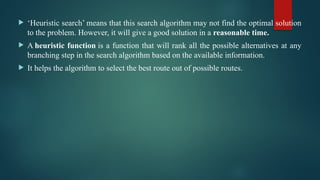  ‘Heuristic search’ means that this search algorithm may not find the optimal solution
to the problem. However, it will give a good solution in a reasonable time.
 A heuristic function is a function that will rank all the possible alternatives at any
branching step in the search algorithm based on the available information.
 It helps the algorithm to select the best route out of possible routes.
 