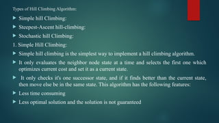 Types of Hill Climbing Algorithm:
 Simple hill Climbing:
 Steepest-Ascent hill-climbing:
 Stochastic hill Climbing:
1. Simple Hill Climbing:
 Simple hill climbing is the simplest way to implement a hill climbing algorithm.
 It only evaluates the neighbor node state at a time and selects the first one which
optimizes current cost and set it as a current state.
 It only checks it's one successor state, and if it finds better than the current state,
then move else be in the same state. This algorithm has the following features:
 Less time consuming
 Less optimal solution and the solution is not guaranteed
 