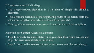 2. Steepest-Ascent hill climbing:
 The steepest-Ascent algorithm is a variation of simple hill climbing
algorithm.
 This algorithm examines all the neighboring nodes of the current state and
selects one neighbor node which is closest to the goal state.
 This algorithm consumes more time as it searches for multiple neighbors
Algorithm for Steepest-Ascent hill climbing:
 Step 1: Evaluate the initial state, if it is goal state then return success and
stop, else make current state as initial state.
 Step 2: Loop until a solution is found or the current state does not change.
 