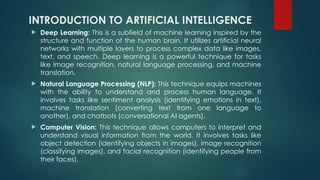 INTRODUCTION TO ARTIFICIAL INTELLIGENCE
 Deep Learning: This is a subfield of machine learning inspired by the
structure and function of the human brain. It utilizes artificial neural
networks with multiple layers to process complex data like images,
text, and speech. Deep learning is a powerful technique for tasks
like image recognition, natural language processing, and machine
translation.
 Natural Language Processing (NLP): This technique equips machines
with the ability to understand and process human language. It
involves tasks like sentiment analysis (identifying emotions in text),
machine translation (converting text from one language to
another), and chatbots (conversational AI agents).
 Computer Vision: This technique allows computers to interpret and
understand visual information from the world. It involves tasks like
object detection (identifying objects in images), image recognition
(classifying images), and facial recognition (identifying people from
their faces).
 