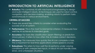 INTRODUCTION TO ARTIFICIAL INTELLIGENCE
 Robotics: This combines AI with mechanical engineering to design
and build intelligent robots. AI techniques are used for robot control,
navigation, and decision-making, enabling robots to perform tasks
autonomously in various environments.
CRITERIA OF SUCCESS
 There are several key criteria to consider when evaluating the
success of an AI system:
 Performance: This is the most fundamental criterion. It measures how
well the AI achieves its intended goals.
 Accuracy: For tasks like classification (spam filtering) or prediction
(stock prices), it refers to how often the AI makes correct decisions.
 Efficiency: This measures how quickly the AI can complete a task.
This is important for real-time applications where speed is crucial.
 Robustness: This refers to how well the AI performs under varying
conditions or with unexpected inputs. A robust AI can handle noise,
errors, and unforeseen situations.
 