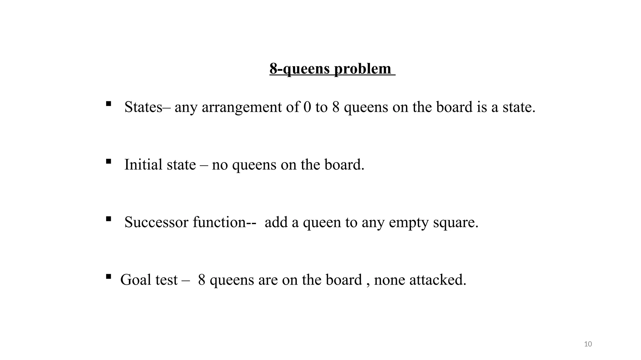 10
8-queens problem
 States– any arrangement of 0 to 8 queens on the board is a state.
 Initial state – no queens on the board.
 Successor function-- add a queen to any empty square.
 Goal test – 8 queens are on the board , none attacked.
 