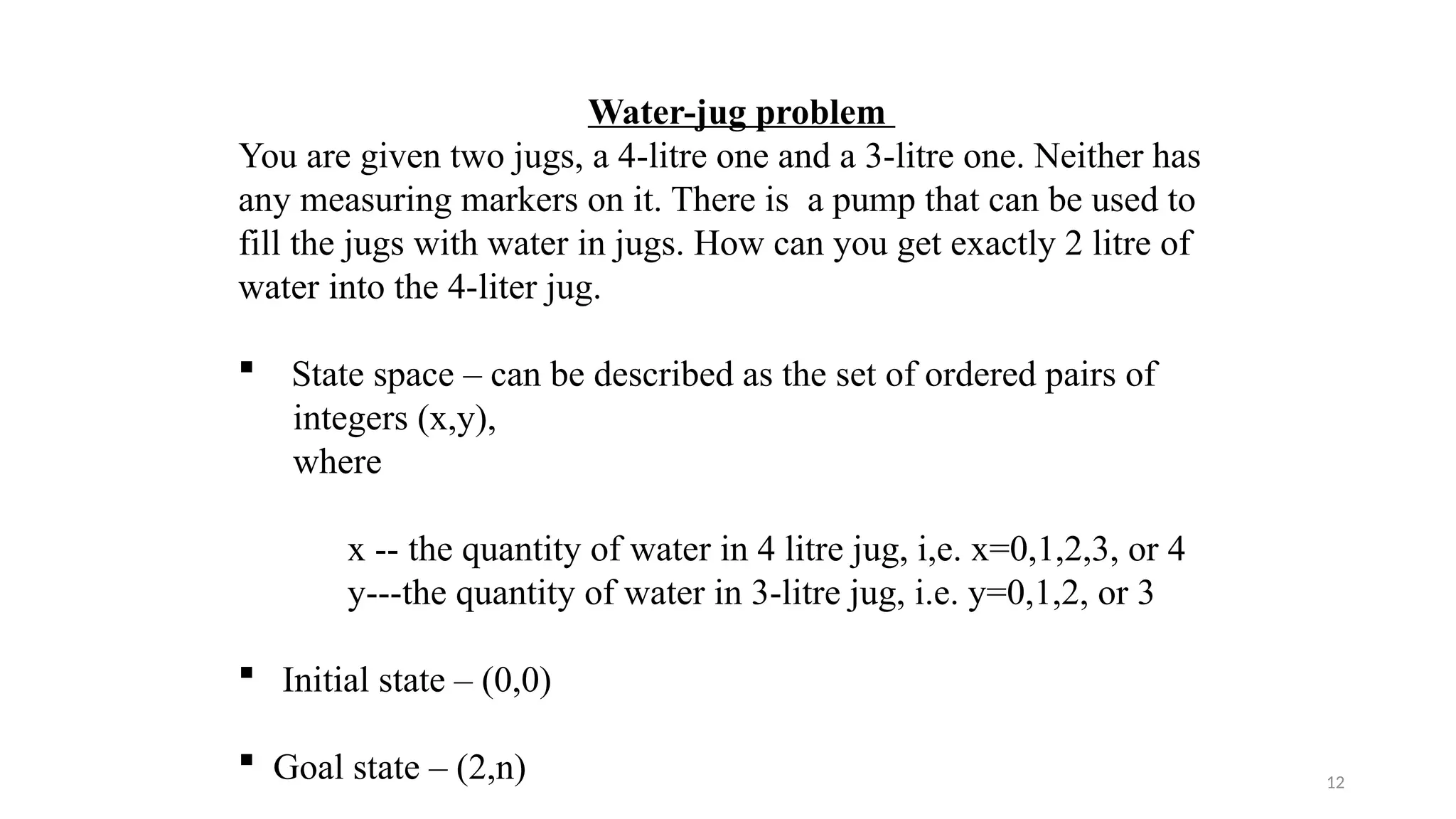 12
Water-jug problem
You are given two jugs, a 4-litre one and a 3-litre one. Neither has
any measuring markers on it. There is a pump that can be used to
fill the jugs with water in jugs. How can you get exactly 2 litre of
water into the 4-liter jug.
 State space – can be described as the set of ordered pairs of
integers (x,y),
where
x -- the quantity of water in 4 litre jug, i,e. x=0,1,2,3, or 4
y---the quantity of water in 3-litre jug, i.e. y=0,1,2, or 3
 Initial state – (0,0)
 Goal state – (2,n)
 