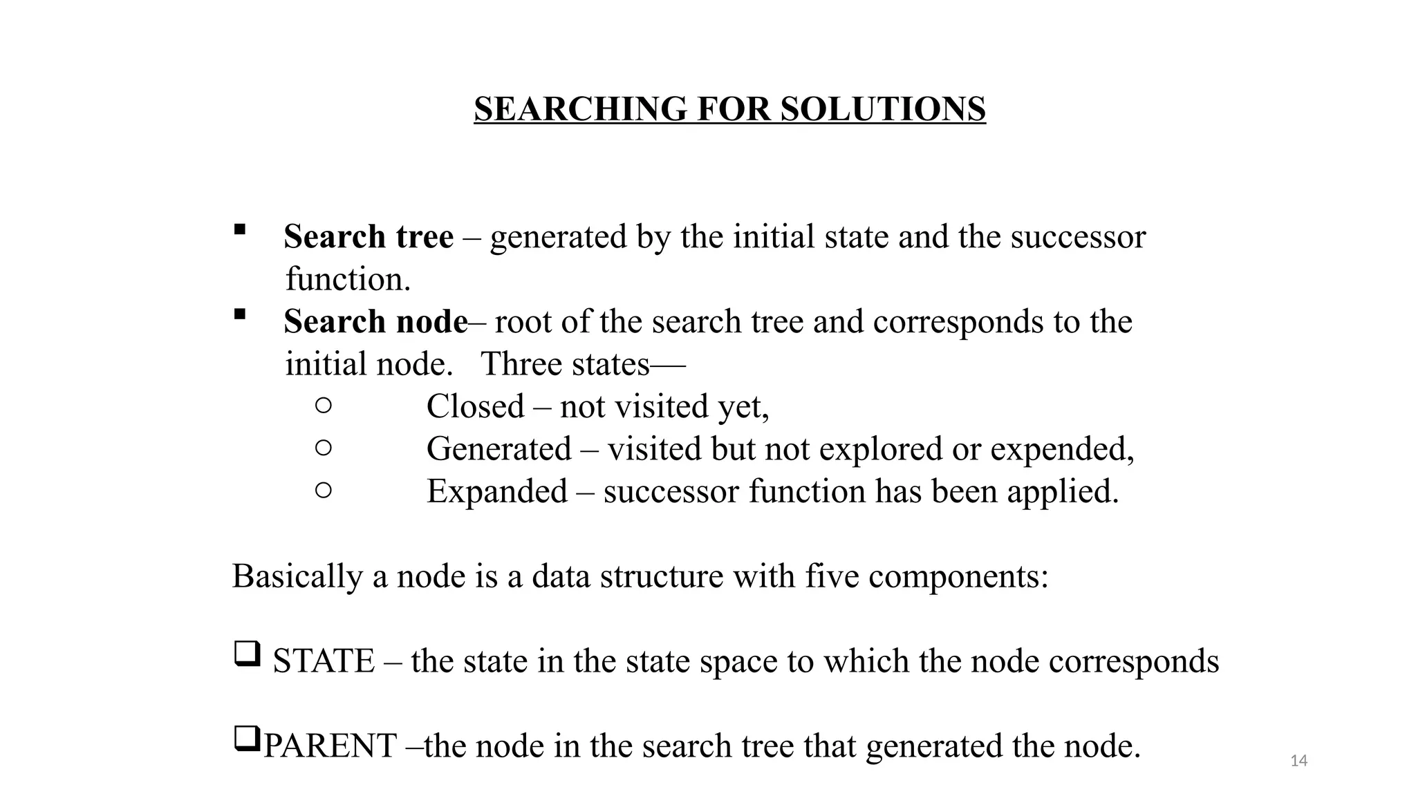 14
SEARCHING FOR SOLUTIONS
 Search tree – generated by the initial state and the successor
function.
 Search node– root of the search tree and corresponds to the
initial node. Three states—
o Closed – not visited yet,
o Generated – visited but not explored or expended,
o Expanded – successor function has been applied.
Basically a node is a data structure with five components:
 STATE – the state in the state space to which the node corresponds
PARENT –the node in the search tree that generated the node.
 