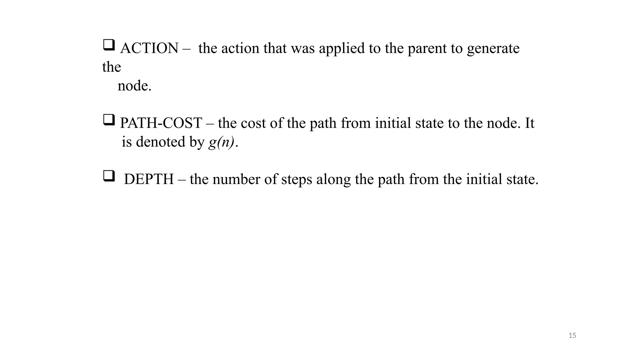 15
 ACTION – the action that was applied to the parent to generate
the
node.
 PATH-COST – the cost of the path from initial state to the node. It
is denoted by g(n).
 DEPTH – the number of steps along the path from the initial state.
 