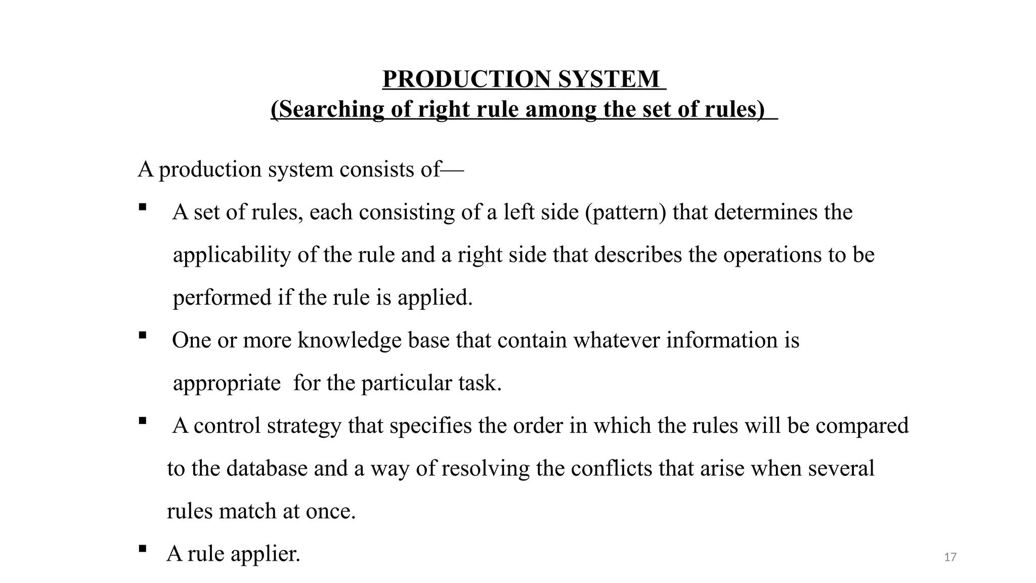 17
PRODUCTION SYSTEM
(Searching of right rule among the set of rules)
A production system consists of—
 A set of rules, each consisting of a left side (pattern) that determines the
applicability of the rule and a right side that describes the operations to be
performed if the rule is applied.
 One or more knowledge base that contain whatever information is
appropriate for the particular task.
 A control strategy that specifies the order in which the rules will be compared
to the database and a way of resolving the conflicts that arise when several
rules match at once.
 A rule applier.
 