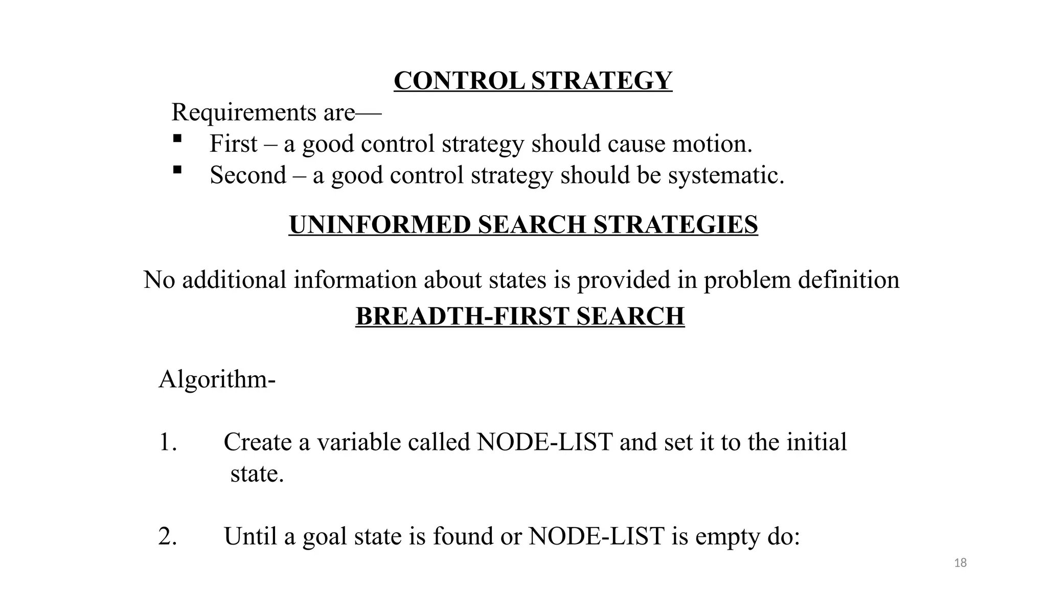 18
CONTROL STRATEGY
Requirements are—
 First – a good control strategy should cause motion.
 Second – a good control strategy should be systematic.
UNINFORMED SEARCH STRATEGIES
No additional information about states is provided in problem definition
BREADTH-FIRST SEARCH
Algorithm-
1. Create a variable called NODE-LIST and set it to the initial
state.
2. Until a goal state is found or NODE-LIST is empty do:
 