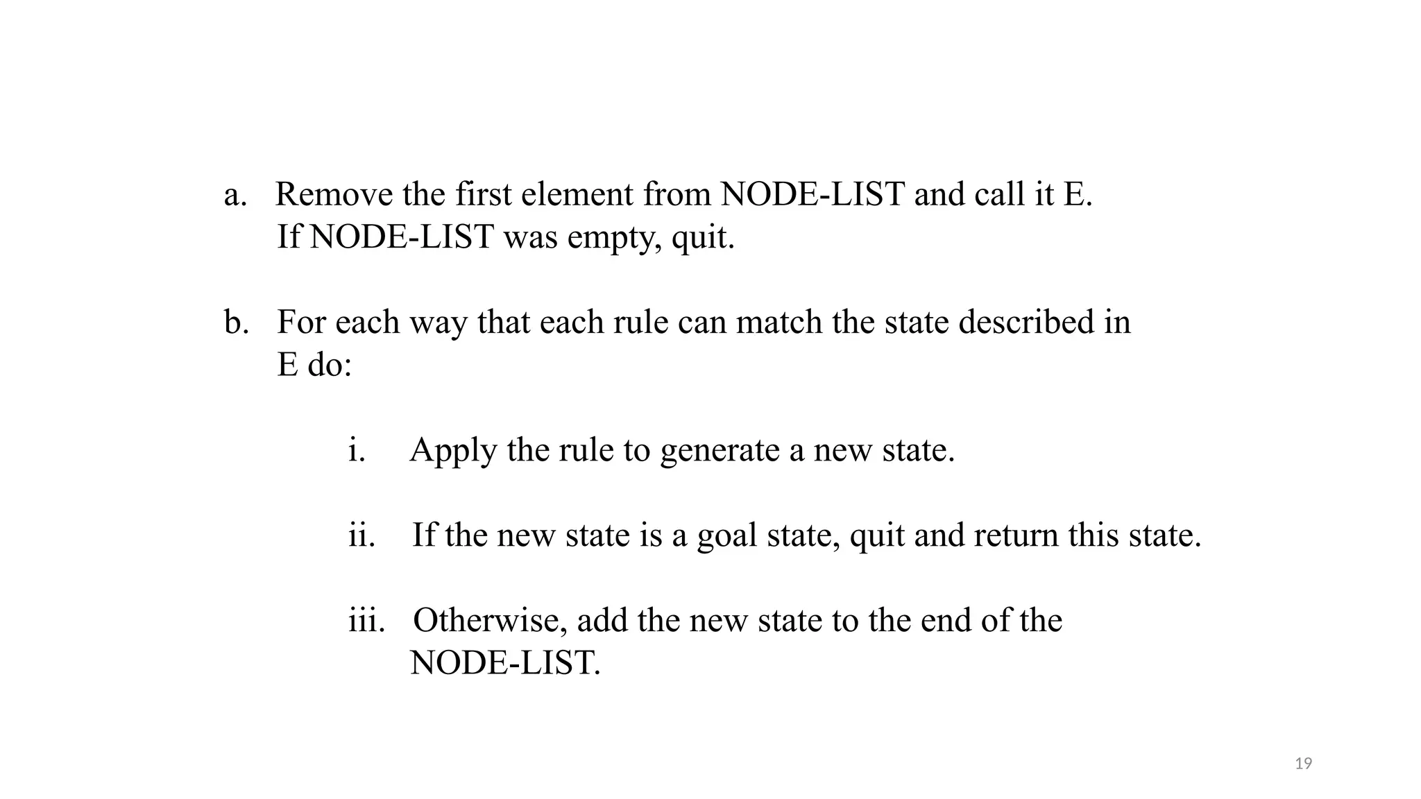 19
a. Remove the first element from NODE-LIST and call it E.
If NODE-LIST was empty, quit.
b. For each way that each rule can match the state described in
E do:
i. Apply the rule to generate a new state.
ii. If the new state is a goal state, quit and return this state.
iii. Otherwise, add the new state to the end of the
NODE-LIST.
 