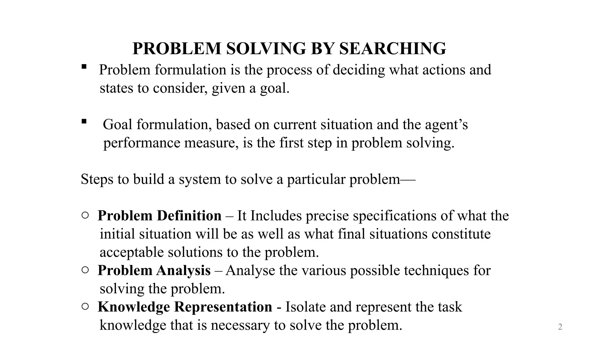 2
PROBLEM SOLVING BY SEARCHING
 Problem formulation is the process of deciding what actions and
states to consider, given a goal.
 Goal formulation, based on current situation and the agent’s
performance measure, is the first step in problem solving.
Steps to build a system to solve a particular problem—
o Problem Definition – It Includes precise specifications of what the
initial situation will be as well as what final situations constitute
acceptable solutions to the problem.
o Problem Analysis – Analyse the various possible techniques for
solving the problem.
o Knowledge Representation - Isolate and represent the task
knowledge that is necessary to solve the problem.
 