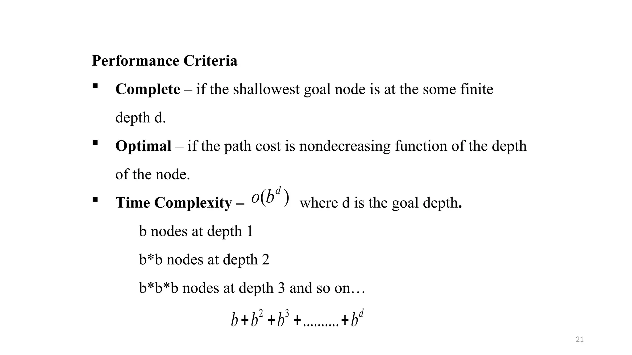 21
Performance Criteria
 Complete – if the shallowest goal node is at the some finite
depth d.
 Optimal – if the path cost is nondecreasing function of the depth
of the node.
 Time Complexity – where d is the goal depth.
b nodes at depth 1
b*b nodes at depth 2
b*b*b nodes at depth 3 and so on…
)
( d
b
o
d
b
b
b
b 


 ..........
3
2
 