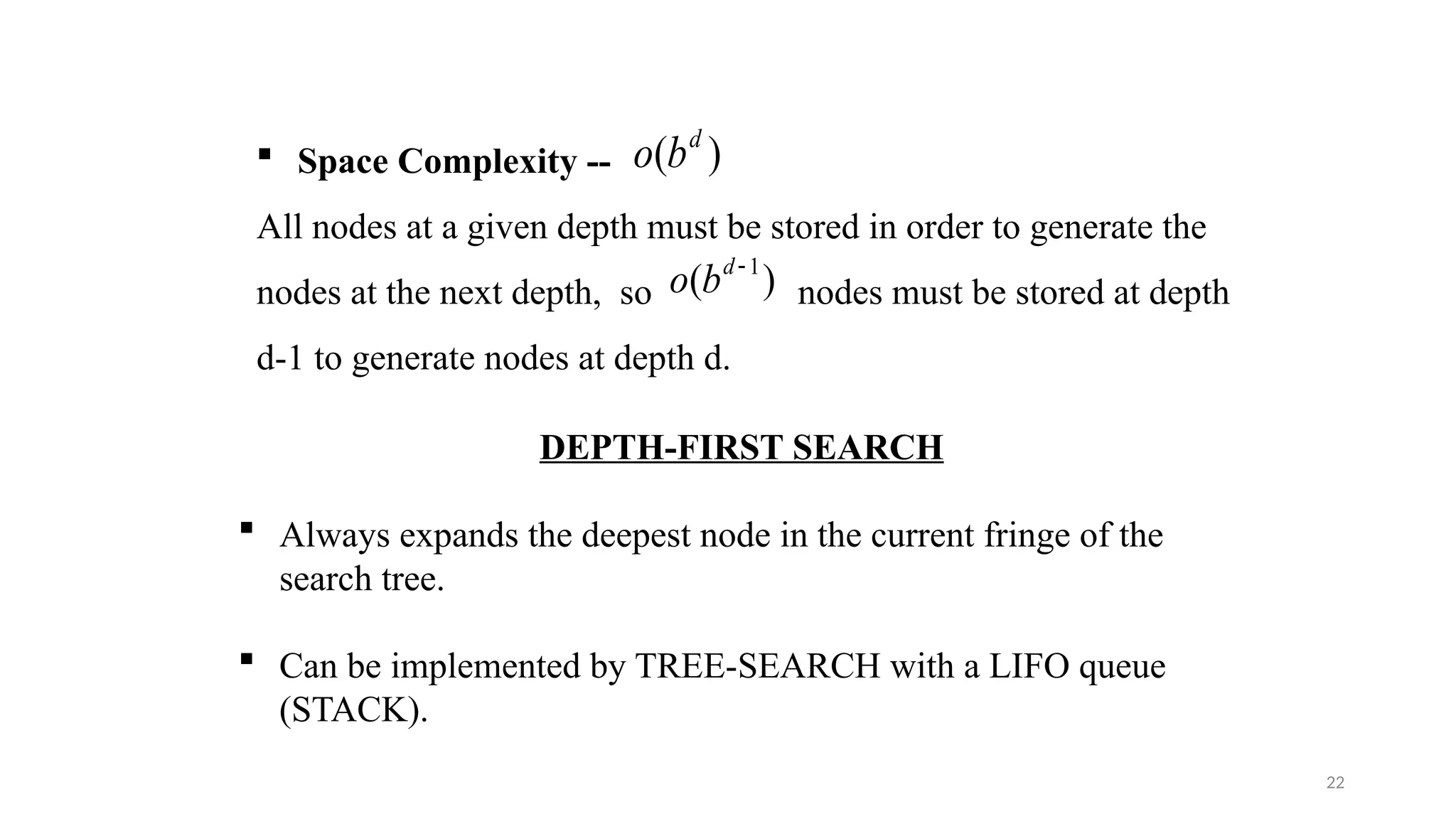 22
 Space Complexity --
All nodes at a given depth must be stored in order to generate the
nodes at the next depth, so nodes must be stored at depth
d-1 to generate nodes at depth d.
)
( d
b
o
)
( 1

d
b
o
DEPTH-FIRST SEARCH
 Always expands the deepest node in the current fringe of the
search tree.
 Can be implemented by TREE-SEARCH with a LIFO queue
(STACK).
 