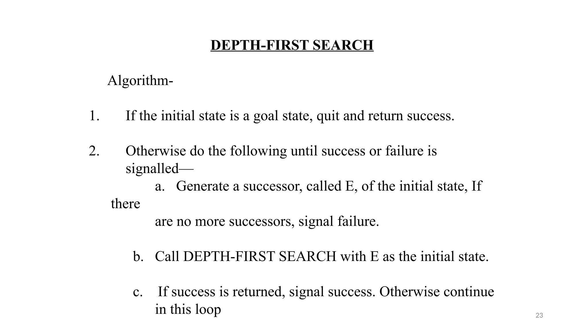23
DEPTH-FIRST SEARCH
Algorithm-
1. If the initial state is a goal state, quit and return success.
2. Otherwise do the following until success or failure is
signalled—
a. Generate a successor, called E, of the initial state, If
there
are no more successors, signal failure.
b. Call DEPTH-FIRST SEARCH with E as the initial state.
c. If success is returned, signal success. Otherwise continue
in this loop
 