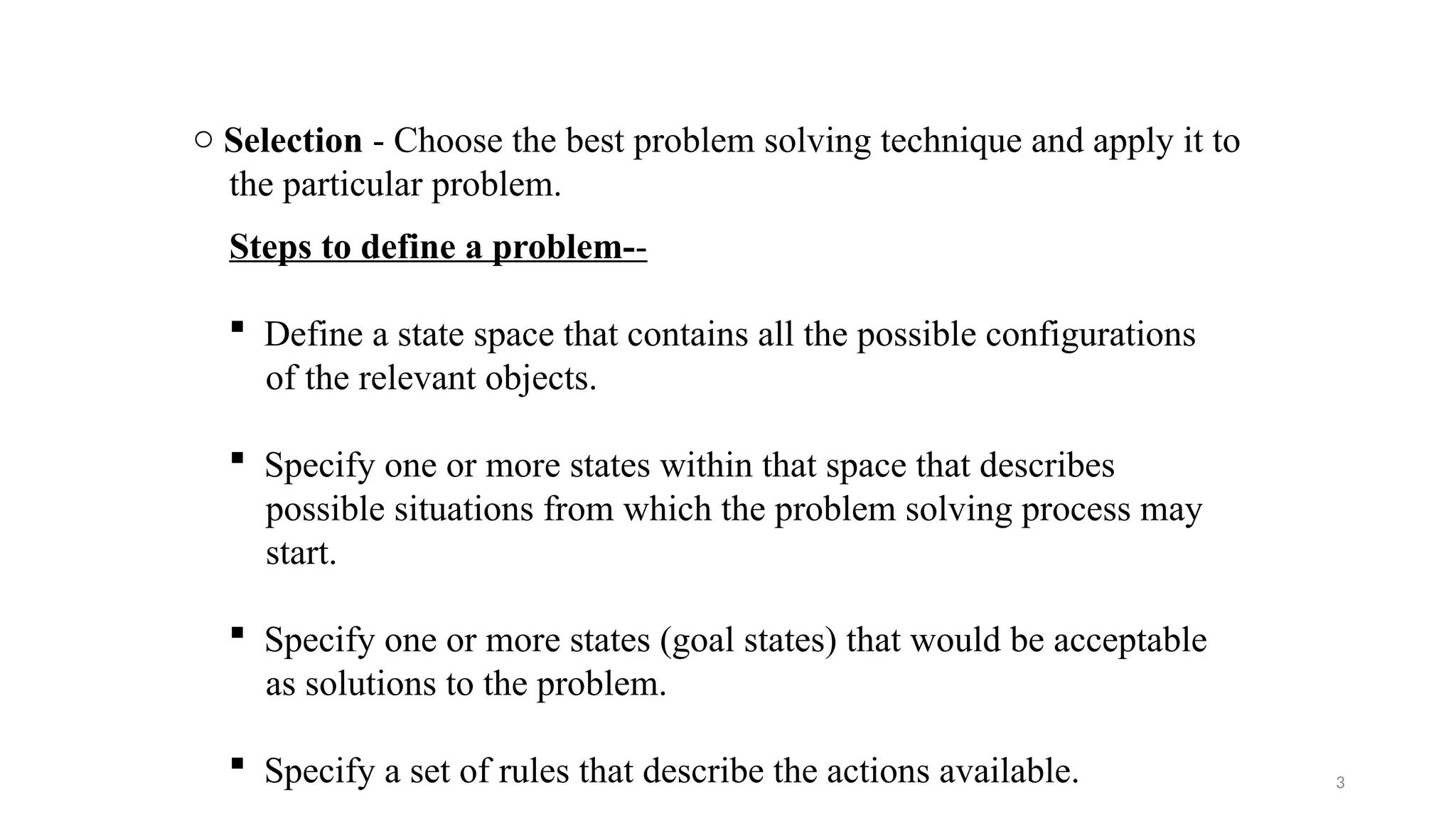 3
Steps to define a problem--
 Define a state space that contains all the possible configurations
of the relevant objects.
 Specify one or more states within that space that describes
possible situations from which the problem solving process may
start.
 Specify one or more states (goal states) that would be acceptable
as solutions to the problem.
 Specify a set of rules that describe the actions available.
o Selection - Choose the best problem solving technique and apply it to
the particular problem.
 