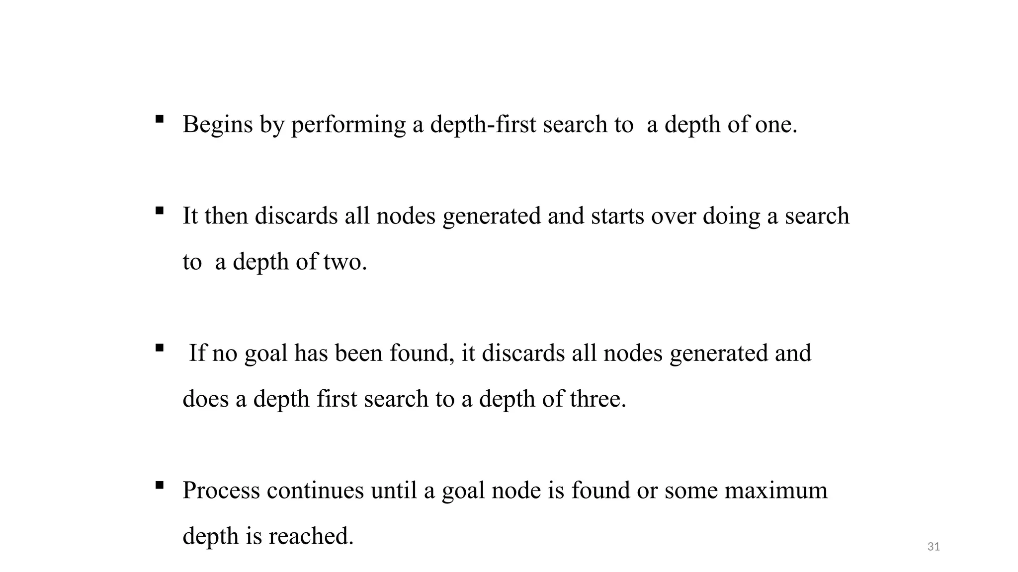 31
 Begins by performing a depth-first search to a depth of one.
 It then discards all nodes generated and starts over doing a search
to a depth of two.
 If no goal has been found, it discards all nodes generated and
does a depth first search to a depth of three.
 Process continues until a goal node is found or some maximum
depth is reached.
 