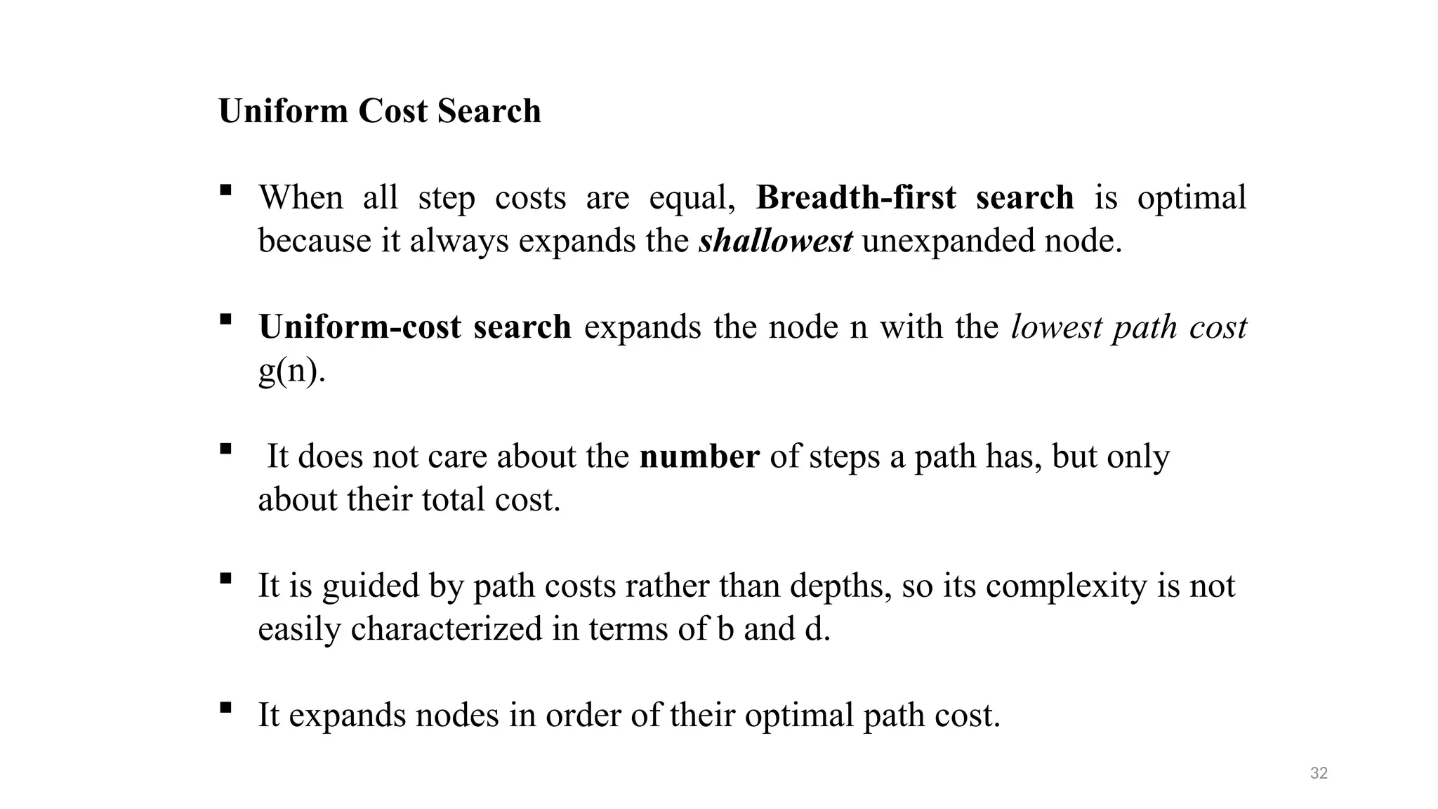 32
Uniform Cost Search
 When all step costs are equal, Breadth-first search is optimal
because it always expands the shallowest unexpanded node.
 Uniform-cost search expands the node n with the lowest path cost
g(n).
 It does not care about the number of steps a path has, but only
about their total cost.
 It is guided by path costs rather than depths, so its complexity is not
easily characterized in terms of b and d.
 It expands nodes in order of their optimal path cost.
 