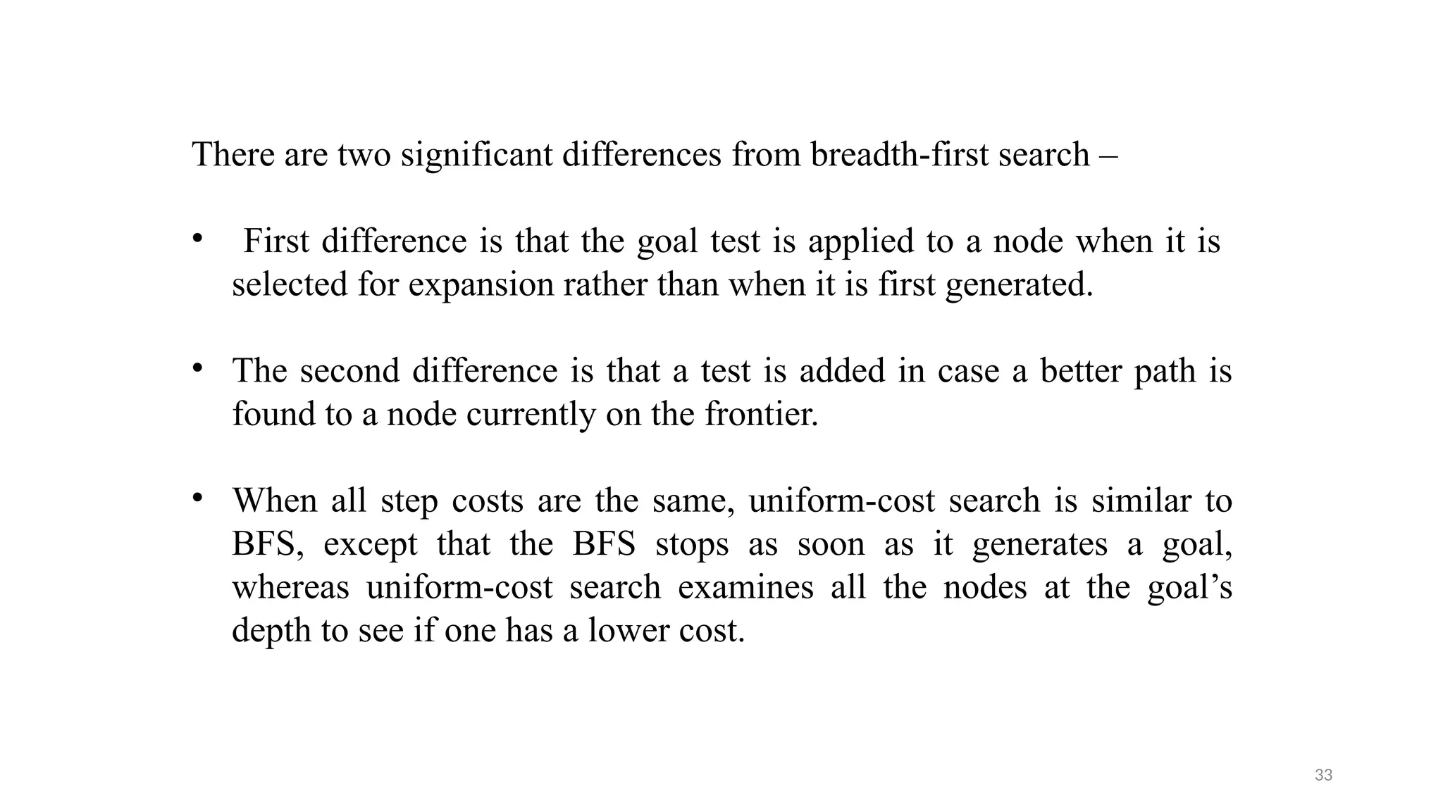 33
There are two significant differences from breadth-first search –
• First difference is that the goal test is applied to a node when it is
selected for expansion rather than when it is first generated.
• The second difference is that a test is added in case a better path is
found to a node currently on the frontier.
• When all step costs are the same, uniform-cost search is similar to
BFS, except that the BFS stops as soon as it generates a goal,
whereas uniform-cost search examines all the nodes at the goal’s
depth to see if one has a lower cost.
 