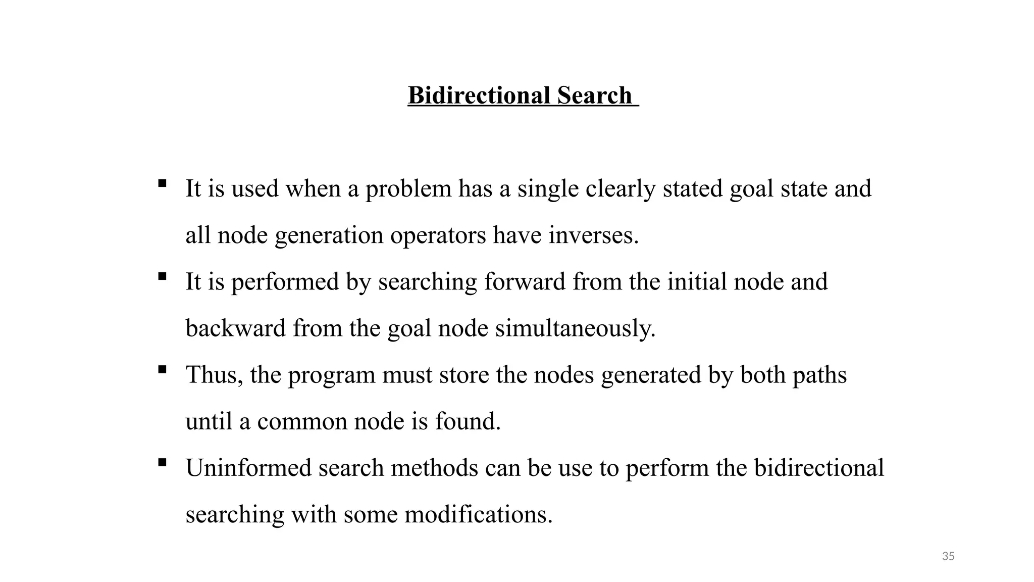 35
Bidirectional Search
 It is used when a problem has a single clearly stated goal state and
all node generation operators have inverses.
 It is performed by searching forward from the initial node and
backward from the goal node simultaneously.
 Thus, the program must store the nodes generated by both paths
until a common node is found.
 Uninformed search methods can be use to perform the bidirectional
searching with some modifications.
 