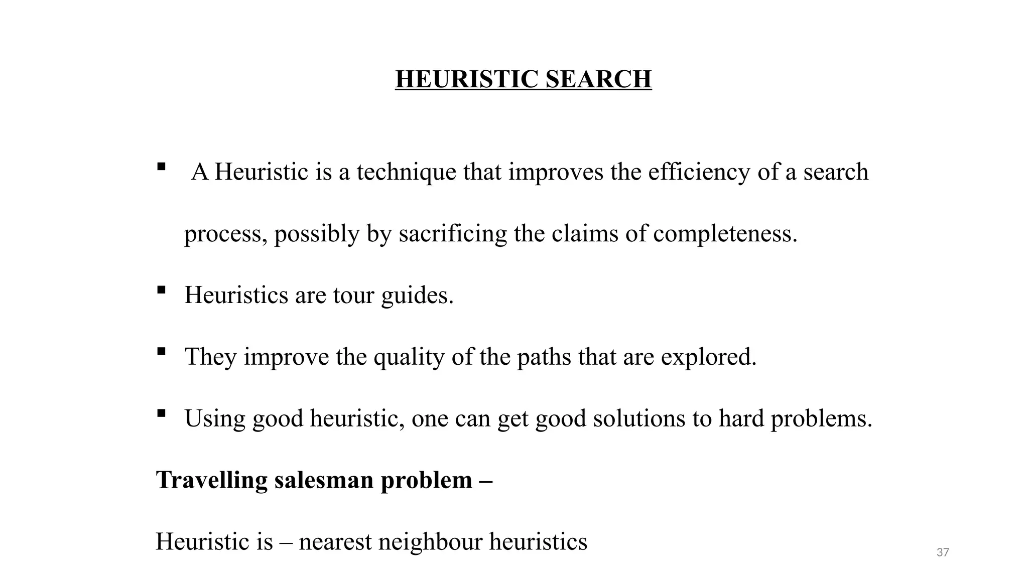 37
HEURISTIC SEARCH
 A Heuristic is a technique that improves the efficiency of a search
process, possibly by sacrificing the claims of completeness.
 Heuristics are tour guides.
 They improve the quality of the paths that are explored.
 Using good heuristic, one can get good solutions to hard problems.
Travelling salesman problem –
Heuristic is – nearest neighbour heuristics
 