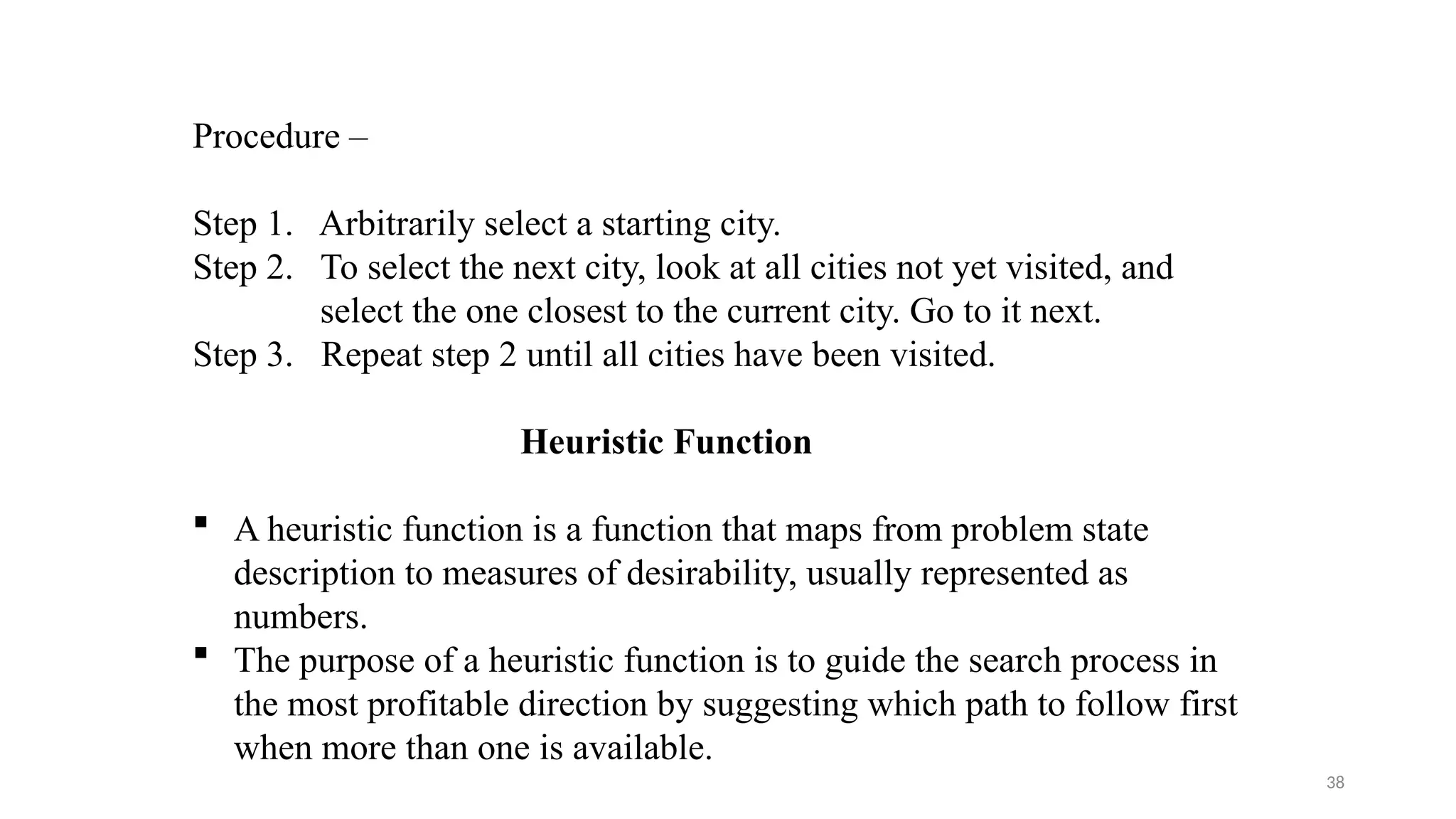 38
Procedure –
Step 1. Arbitrarily select a starting city.
Step 2. To select the next city, look at all cities not yet visited, and
select the one closest to the current city. Go to it next.
Step 3. Repeat step 2 until all cities have been visited.
Heuristic Function
 A heuristic function is a function that maps from problem state
description to measures of desirability, usually represented as
numbers.
 The purpose of a heuristic function is to guide the search process in
the most profitable direction by suggesting which path to follow first
when more than one is available.
 