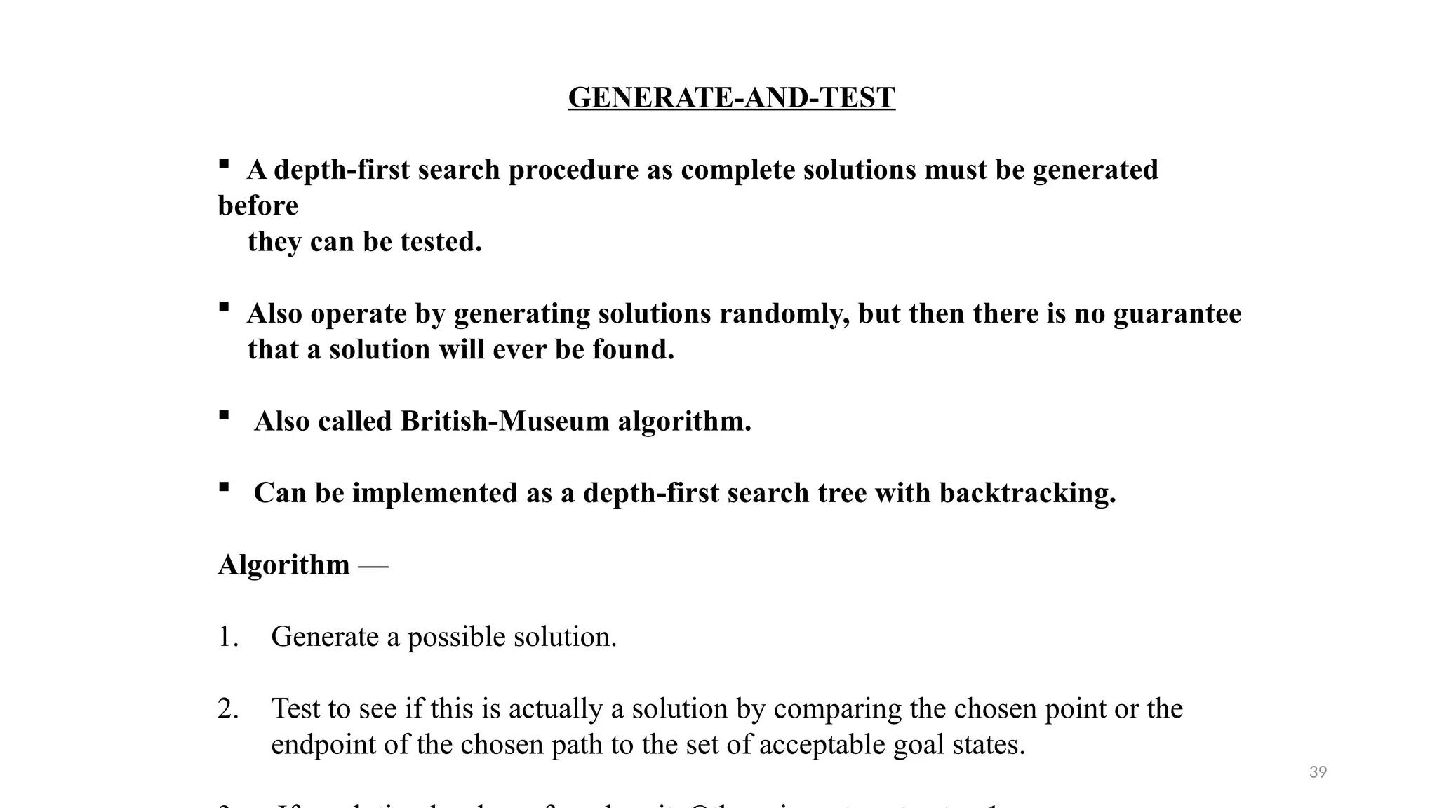 39
GENERATE-AND-TEST
 A depth-first search procedure as complete solutions must be generated
before
they can be tested.
 Also operate by generating solutions randomly, but then there is no guarantee
that a solution will ever be found.
 Also called British-Museum algorithm.
 Can be implemented as a depth-first search tree with backtracking.
Algorithm —
1. Generate a possible solution.
2. Test to see if this is actually a solution by comparing the chosen point or the
endpoint of the chosen path to the set of acceptable goal states.
 