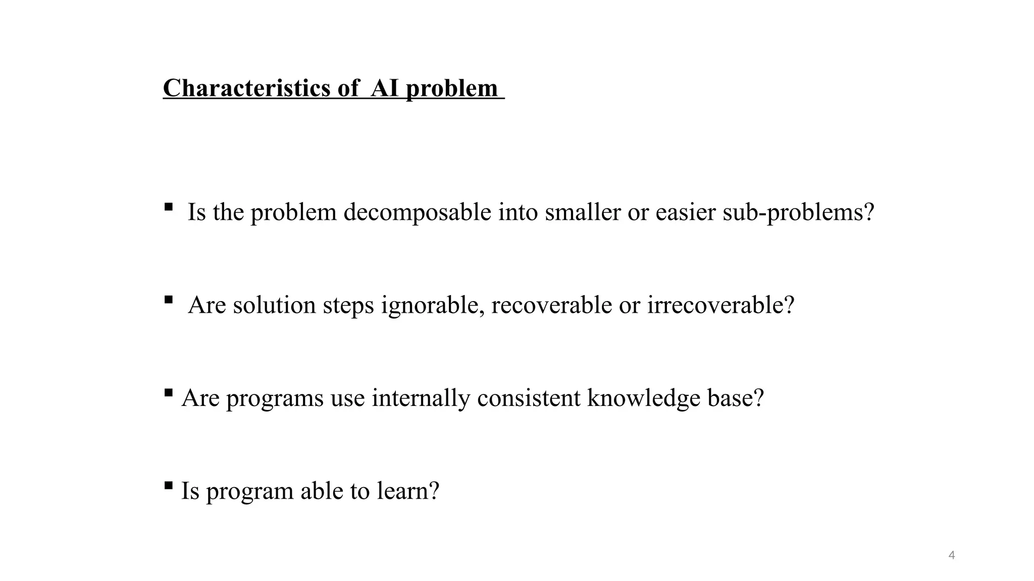 4
Characteristics of AI problem
 Is the problem decomposable into smaller or easier sub-problems?
 Are solution steps ignorable, recoverable or irrecoverable?
 Are programs use internally consistent knowledge base?
 Is program able to learn?
 