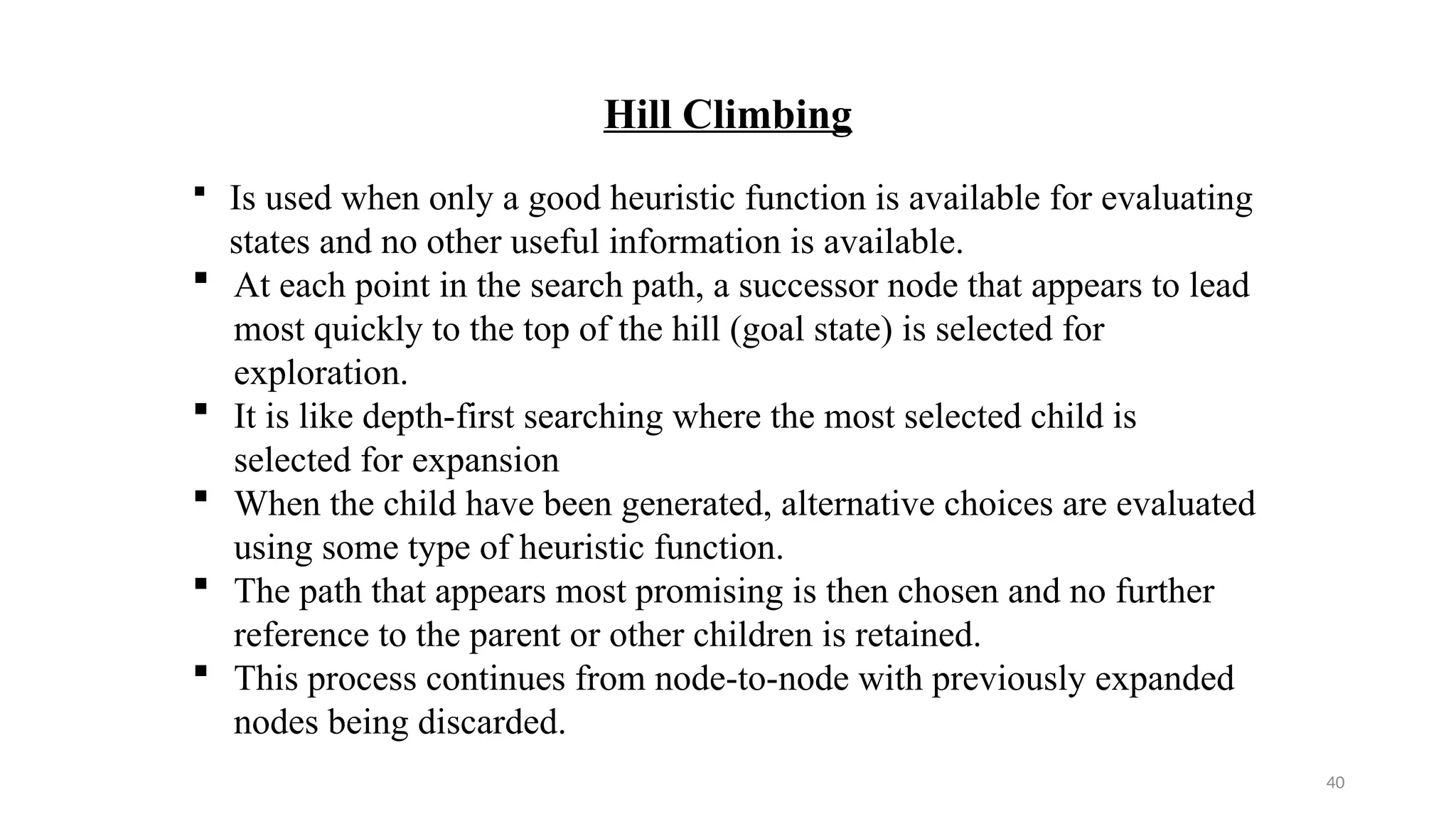 40
Hill Climbing
 Is used when only a good heuristic function is available for evaluating
states and no other useful information is available.
 At each point in the search path, a successor node that appears to lead
most quickly to the top of the hill (goal state) is selected for
exploration.
 It is like depth-first searching where the most selected child is
selected for expansion
 When the child have been generated, alternative choices are evaluated
using some type of heuristic function.
 The path that appears most promising is then chosen and no further
reference to the parent or other children is retained.
 This process continues from node-to-node with previously expanded
nodes being discarded.
 