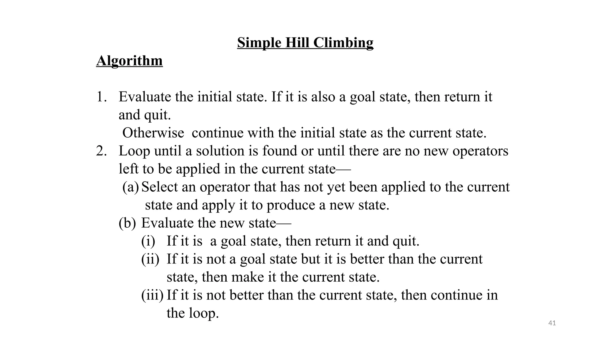 41
Simple Hill Climbing
Algorithm
1. Evaluate the initial state. If it is also a goal state, then return it
and quit.
Otherwise continue with the initial state as the current state.
2. Loop until a solution is found or until there are no new operators
left to be applied in the current state—
(a)Select an operator that has not yet been applied to the current
state and apply it to produce a new state.
(b) Evaluate the new state—
(i) If it is a goal state, then return it and quit.
(ii) If it is not a goal state but it is better than the current
state, then make it the current state.
(iii) If it is not better than the current state, then continue in
the loop.
 