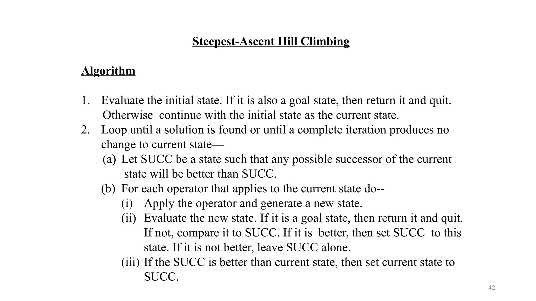 42
Steepest-Ascent Hill Climbing
Algorithm
1. Evaluate the initial state. If it is also a goal state, then return it and quit.
Otherwise continue with the initial state as the current state.
2. Loop until a solution is found or until a complete iteration produces no
change to current state—
(a) Let SUCC be a state such that any possible successor of the current
state will be better than SUCC.
(b) For each operator that applies to the current state do--
(i) Apply the operator and generate a new state.
(ii) Evaluate the new state. If it is a goal state, then return it and quit.
If not, compare it to SUCC. If it is better, then set SUCC to this
state. If it is not better, leave SUCC alone.
(iii) If the SUCC is better than current state, then set current state to
SUCC.
 