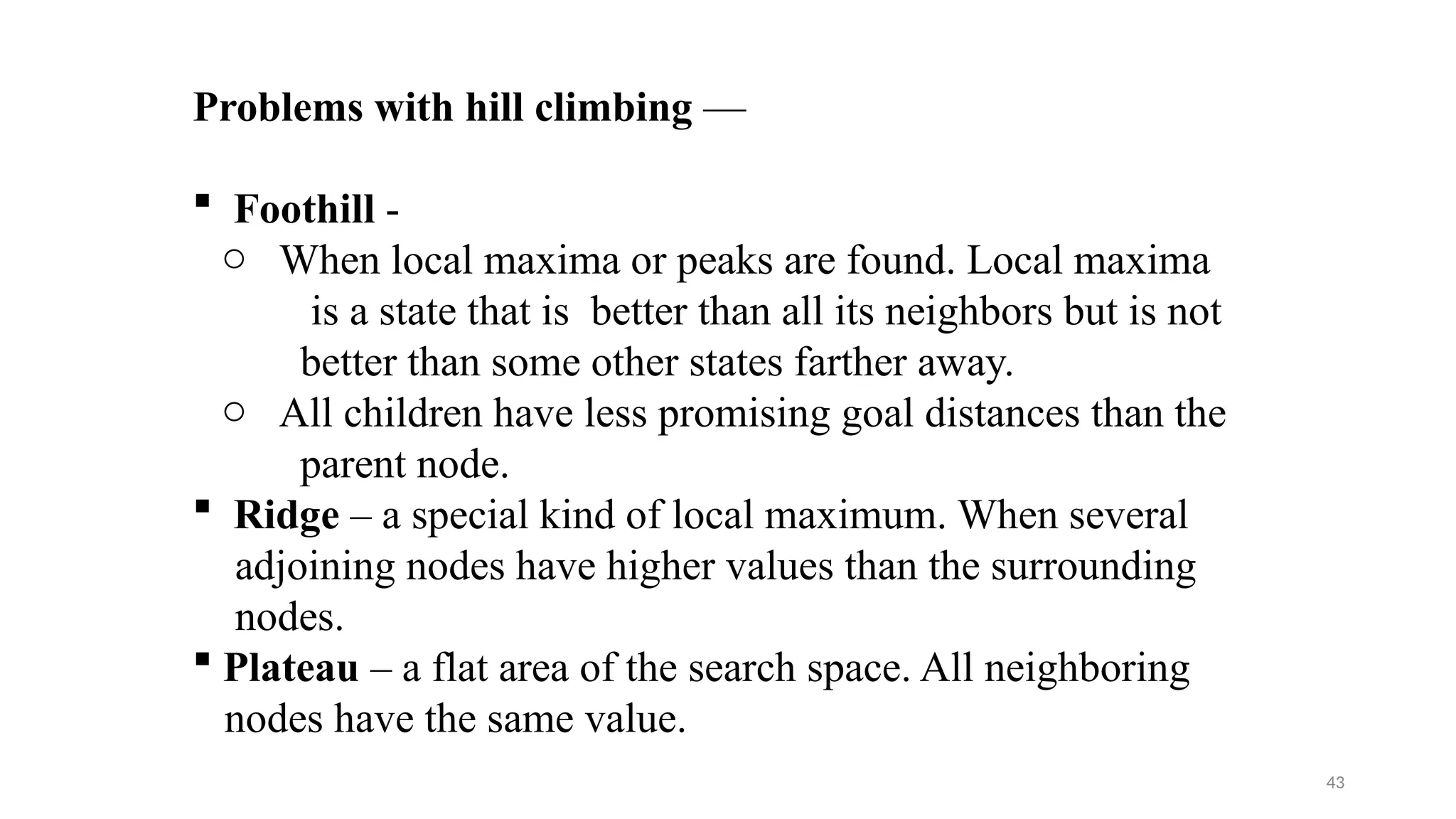 43
Problems with hill climbing —
 Foothill -
o When local maxima or peaks are found. Local maxima
is a state that is better than all its neighbors but is not
better than some other states farther away.
o All children have less promising goal distances than the
parent node.
 Ridge – a special kind of local maximum. When several
adjoining nodes have higher values than the surrounding
nodes.
 Plateau – a flat area of the search space. All neighboring
nodes have the same value.
 