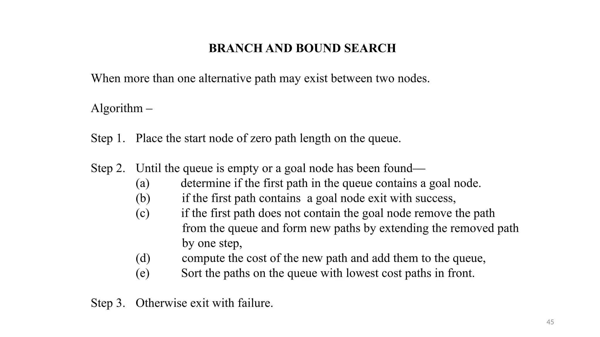 45
BRANCH AND BOUND SEARCH
When more than one alternative path may exist between two nodes.
Algorithm –
Step 1. Place the start node of zero path length on the queue.
Step 2. Until the queue is empty or a goal node has been found—
(a) determine if the first path in the queue contains a goal node.
(b) if the first path contains a goal node exit with success,
(c) if the first path does not contain the goal node remove the path
from the queue and form new paths by extending the removed path
by one step,
(d) compute the cost of the new path and add them to the queue,
(e) Sort the paths on the queue with lowest cost paths in front.
Step 3. Otherwise exit with failure.
 