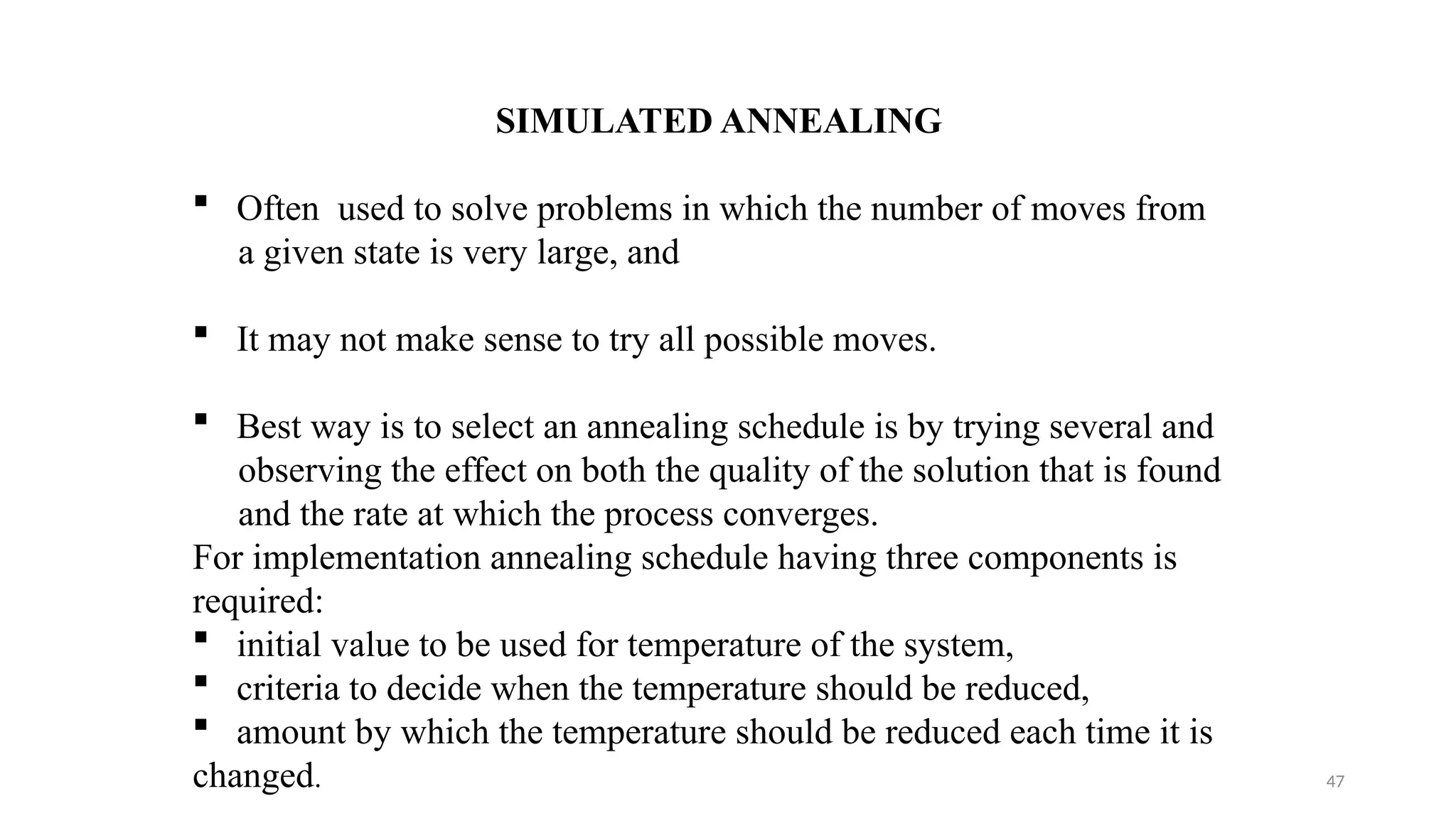 47
SIMULATED ANNEALING
 Often used to solve problems in which the number of moves from
a given state is very large, and
 It may not make sense to try all possible moves.
 Best way is to select an annealing schedule is by trying several and
observing the effect on both the quality of the solution that is found
and the rate at which the process converges.
For implementation annealing schedule having three components is
required:
 initial value to be used for temperature of the system,
 criteria to decide when the temperature should be reduced,
 amount by which the temperature should be reduced each time it is
changed.
 