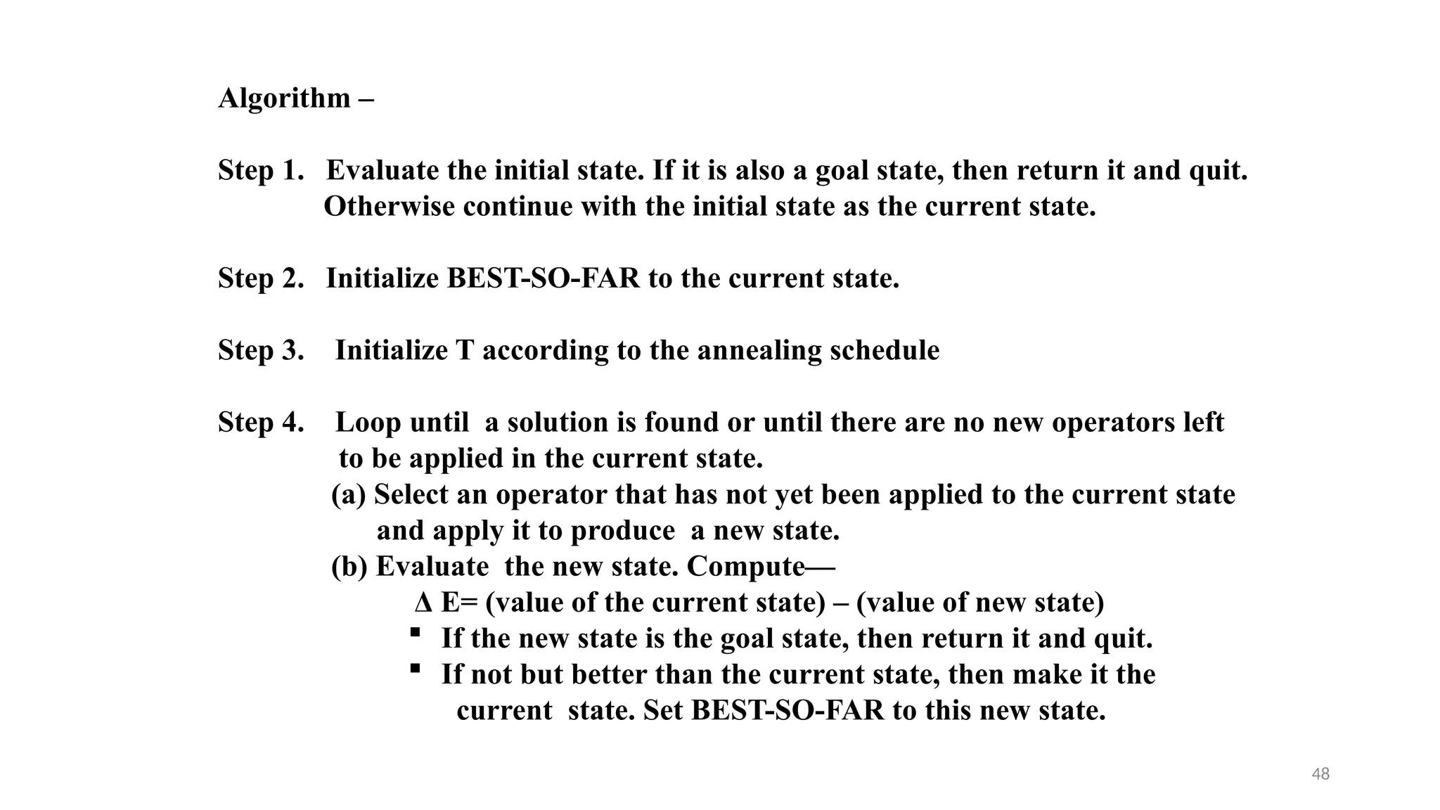 48
Algorithm –
Step 1. Evaluate the initial state. If it is also a goal state, then return it and quit.
Otherwise continue with the initial state as the current state.
Step 2. Initialize BEST-SO-FAR to the current state.
Step 3. Initialize T according to the annealing schedule
Step 4. Loop until a solution is found or until there are no new operators left
to be applied in the current state.
(a) Select an operator that has not yet been applied to the current state
and apply it to produce a new state.
(b) Evaluate the new state. Compute—
Δ E= (value of the current state) – (value of new state)
 If the new state is the goal state, then return it and quit.
 If not but better than the current state, then make it the
current state. Set BEST-SO-FAR to this new state.
 