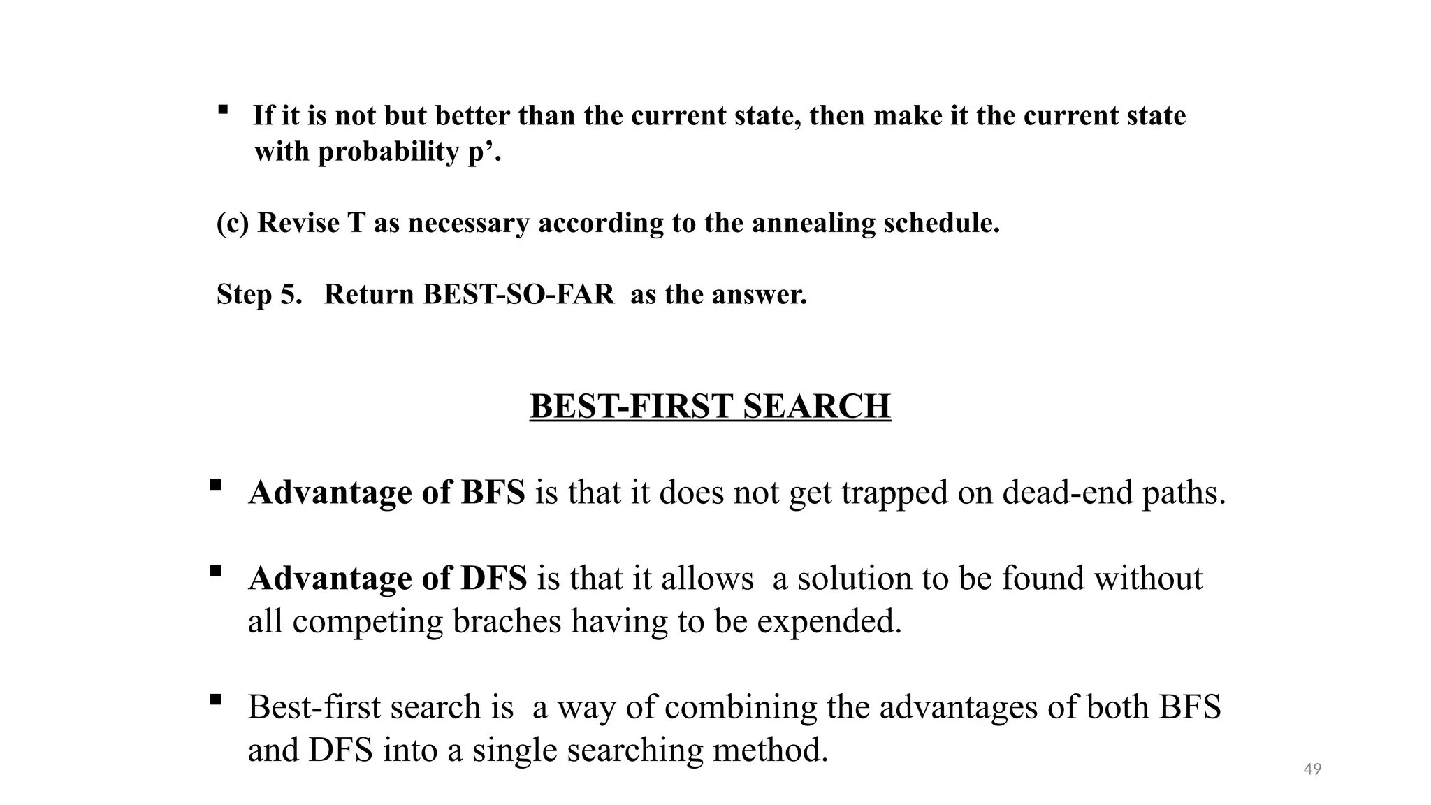 49
 If it is not but better than the current state, then make it the current state
with probability p’.
(c) Revise T as necessary according to the annealing schedule.
Step 5. Return BEST-SO-FAR as the answer.
BEST-FIRST SEARCH
 Advantage of BFS is that it does not get trapped on dead-end paths.
 Advantage of DFS is that it allows a solution to be found without
all competing braches having to be expended.
 Best-first search is a way of combining the advantages of both BFS
and DFS into a single searching method.
 