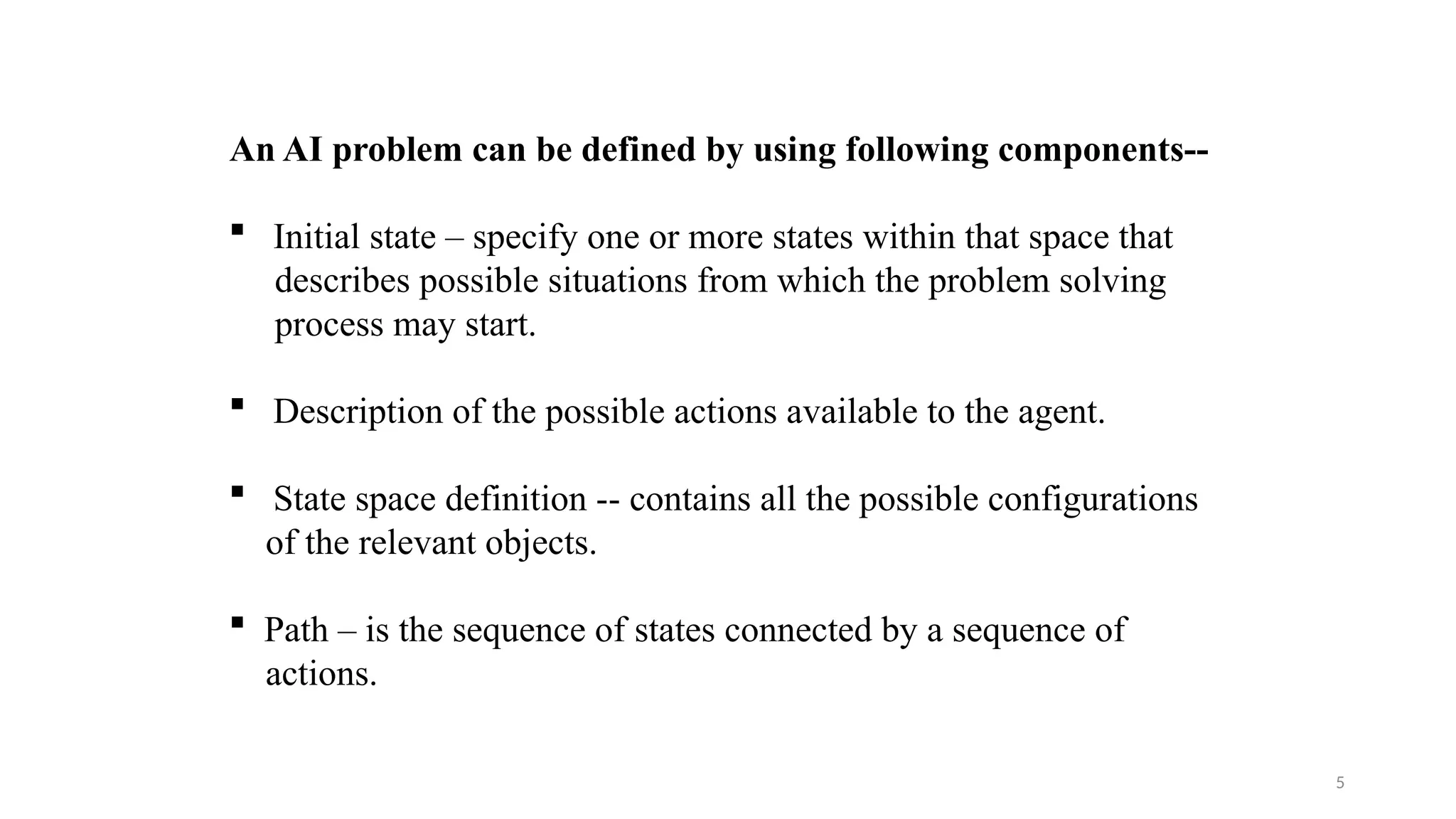 5
An AI problem can be defined by using following components--
 Initial state – specify one or more states within that space that
describes possible situations from which the problem solving
process may start.
 Description of the possible actions available to the agent.
 State space definition -- contains all the possible configurations
of the relevant objects.
 Path – is the sequence of states connected by a sequence of
actions.
 