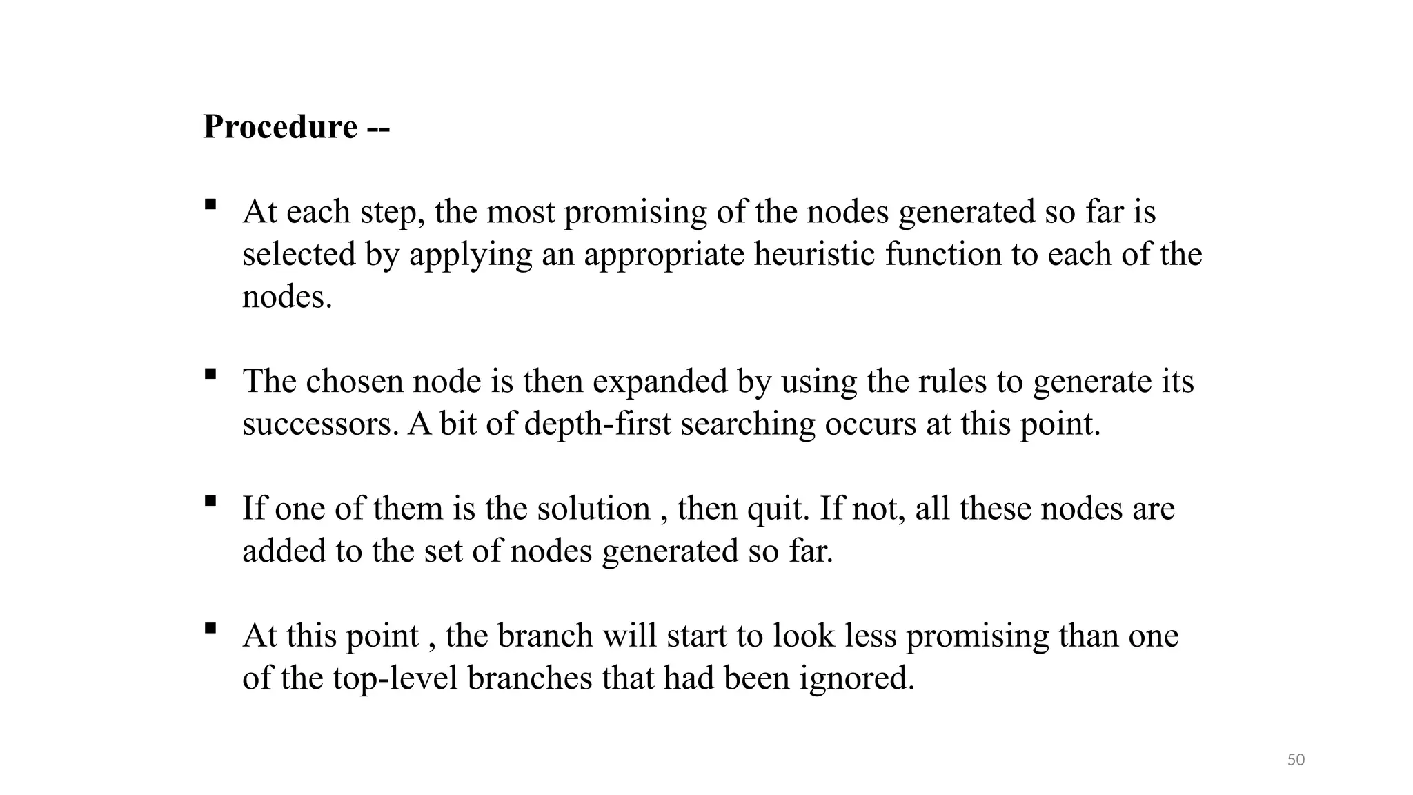 50
Procedure --
 At each step, the most promising of the nodes generated so far is
selected by applying an appropriate heuristic function to each of the
nodes.
 The chosen node is then expanded by using the rules to generate its
successors. A bit of depth-first searching occurs at this point.
 If one of them is the solution , then quit. If not, all these nodes are
added to the set of nodes generated so far.
 At this point , the branch will start to look less promising than one
of the top-level branches that had been ignored.
 